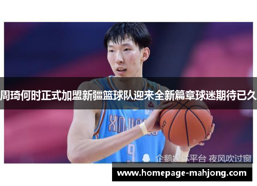 周琦何时正式加盟新疆篮球队迎来全新篇章球迷期待已久