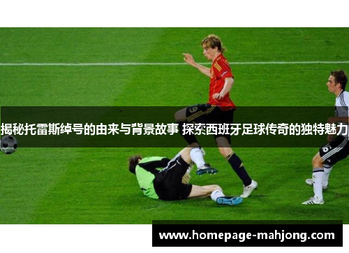 揭秘托雷斯绰号的由来与背景故事 探索西班牙足球传奇的独特魅力