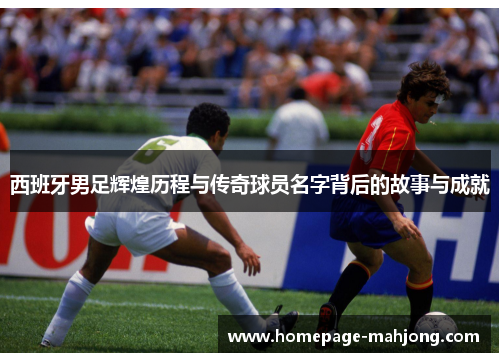 西班牙男足辉煌历程与传奇球员名字背后的故事与成就 西班牙男足辉煌历程与传奇球员名字背后的故事与成就