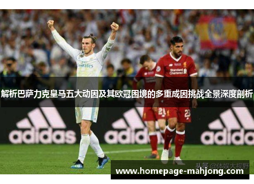 解析巴萨力克皇马五大动因及其欧冠困境的多重成因挑战全景深度剖析