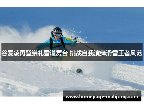 谷爱凌再登崇礼雪道舞台 挑战自我演绎滑雪王者风范