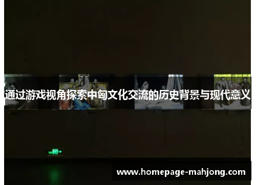 通过游戏视角探索中匈文化交流的历史背景与现代意义