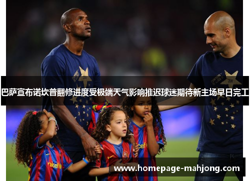 巴萨宣布诺坎普翻修进度受极端天气影响推迟球迷期待新主场早日完工