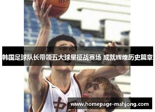 韩国足球队长带领五大球星征战赛场 成就辉煌历史篇章