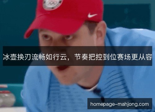 冰壶换刃流畅如行云，节奏把控到位赛场更从容